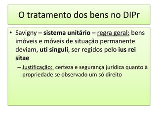 O tratamento dos bens no DIPrSavigny – sistema unitário – regra geral: bens imóveis e móveis de situação permanente deviam, utisinguli, ser regidos pelo ius rei sitaeJustificação:certeza e segurança jurídica quanto à propriedade se observado um só direito 