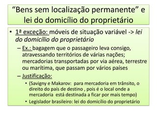 “Bens sem localização permanente” e lei do domicílio do proprietário1ª exceção: móveis de situação variável -> lei do domicílio do proprietárioEx.: bagagem que o passageiro leva consigo, atravessando territórios de várias nações; mercadorias transportadas por via aérea, terrestre ou marítima, que passam por vários paísesJustificação:(Savigny e Makarov:  para mercadoria em trânsito, o direito do país de destino , pois é o local onde a mercadoria  está destinada a ficar por mais tempo)Legislador brasileiro: lei do domicílio do proprietário