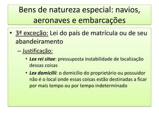 Bens de natureza especial: navios, aeronaves e embarcações3ª exceção: Lei do país de matrícula ou de seu abandeiramentoJustificação:Lex rei sitae: pressuposta instabilidade de localização dessas coisasLex domicilii: o domicílio do proprietário ou possuidor não é o local onde essas coisas estão destinadas a ficar por mais tempo ou por tempo indeterminado 