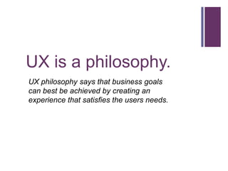 UX is a philosophy.
UX philosophy says that business goals
can best be achieved by creating an
experience that satisfies t...