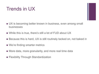 Trends in UX

   UX is becoming better known in business, even among small
    businesses

   While this is true, there’s still a lot of FUD about UX

   Because this is hard, UX is still routinely tacked on, not baked in

   We’re finding smarter metrics

   More data, more granularity, and more real time data

   Flexibility Through Standardization
 