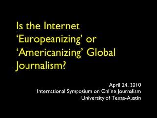 Is the Internet
‘Europeanizing’ or
‘Americanizing’ Global
Journalism?
April 24, 2010
International Symposium on Online Journalism
University of Texas-Austin
 