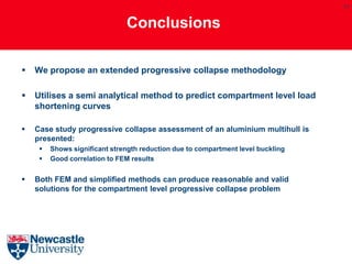 17


                               Conclusions

   We propose an extended progressive collapse methodology

   Utilises a semi analytical method to predict compartment level load
    shortening curves

   Case study progressive collapse assessment of an aluminium multihull is
    presented:
        Shows significant strength reduction due to compartment level buckling
        Good correlation to FEM results


   Both FEM and simplified methods can produce reasonable and valid
    solutions for the compartment level progressive collapse problem
 