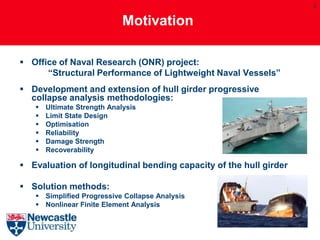 3


                             Motivation

 Office of Naval Research (ONR) project:
      “Structural Performance of Lightweight Naval Vessels”
 Development and extension of hull girder progressive
  collapse analysis methodologies:
      Ultimate Strength Analysis
      Limit State Design
      Optimisation
      Reliability
      Damage Strength
      Recoverability

 Evaluation of longitudinal bending capacity of the hull girder

 Solution methods:
    Simplified Progressive Collapse Analysis
    Nonlinear Finite Element Analysis
 