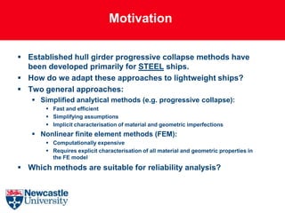 Motivation

 Established hull girder progressive collapse methods have
  been developed primarily for STEEL ships.
 How do we adapt these approaches to lightweight ships?
 Two general approaches:
    Simplified analytical methods (e.g. progressive collapse):
        Fast and efficient
        Simplifying assumptions
        Implicit characterisation of material and geometric imperfections
    Nonlinear finite element methods (FEM):
        Computationally expensive
        Requires explicit characterisation of all material and geometric properties in
         the FE model
 Which methods are suitable for reliability analysis?
 