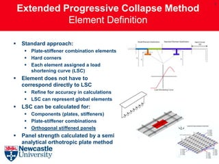 7
    Extended Progressive Collapse Method
              Element Definition

   Standard approach:
      Plate-stiffener combination elements
      Hard corners
      Each element assigned a load
       shortening curve (LSC)
   Element does not have to
    correspond directly to LSC
      Refine for accuracy in calculations
      LSC can represent global elements
   LSC can be calculated for:
      Components (plates, stiffeners)
      Plate-stiffener combinations
      Orthogonal stiffened panels
   Panel strength calculated by a semi
    analytical orthotropic plate method
 