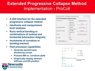 9
    Extended Progressive Collapse Method
           Implementation - ProColl

    A GUI Interface for the extended
     progressive collapse method
    Interframe and compartment
     level analyses
    Runs vertical bending or
     combinations of vertical and
     horizontal (interaction diagram)
    Increments of curvature or
     bending moment
    Post processor capabilities
       Generate element load
        shortening curves
       Process BM vs. curvature plots
       Graphically display element
        stiffness and NA position
 