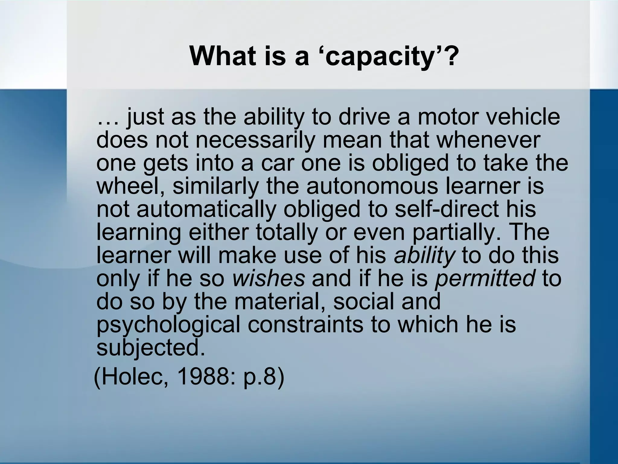 What is a ‘capacity’? …  just as the ability to drive a motor vehicle does not necessarily mean that whenever one gets into a car one is obliged to take the wheel, similarly the autonomous learner is not automatically obliged to self-direct his learning either totally or even partially. The learner will make use of his  ability  to do this only if he so  wishes  and if he is  permitted  to do so by the material, social and psychological constraints to which he is subjected.  (Holec, 1988: p.8) 