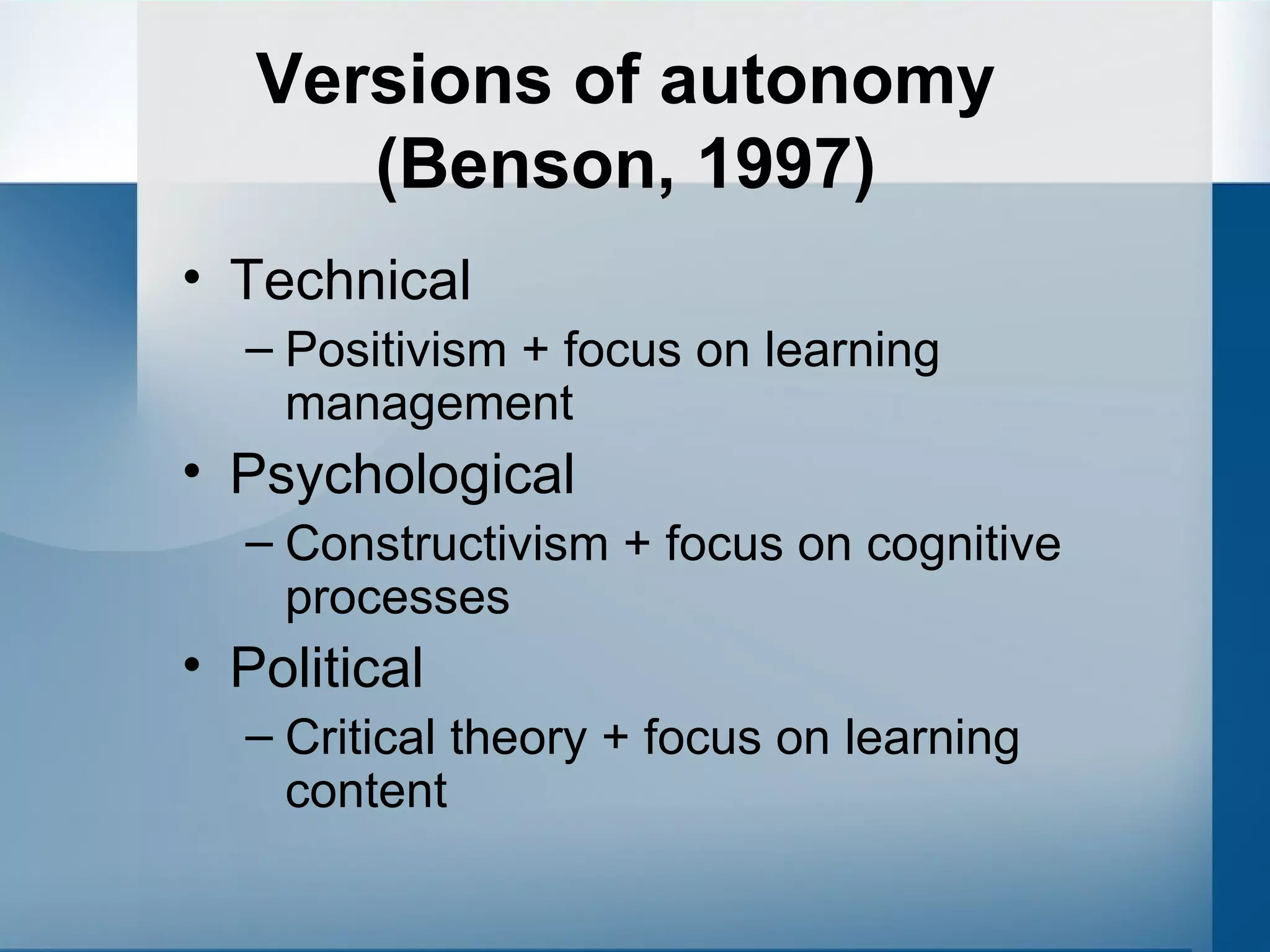 Versions of autonomy (Benson, 1997) Technical Positivism + focus on learning management Psychological Constructivism + focus on cognitive processes Political Critical theory + focus on learning content 