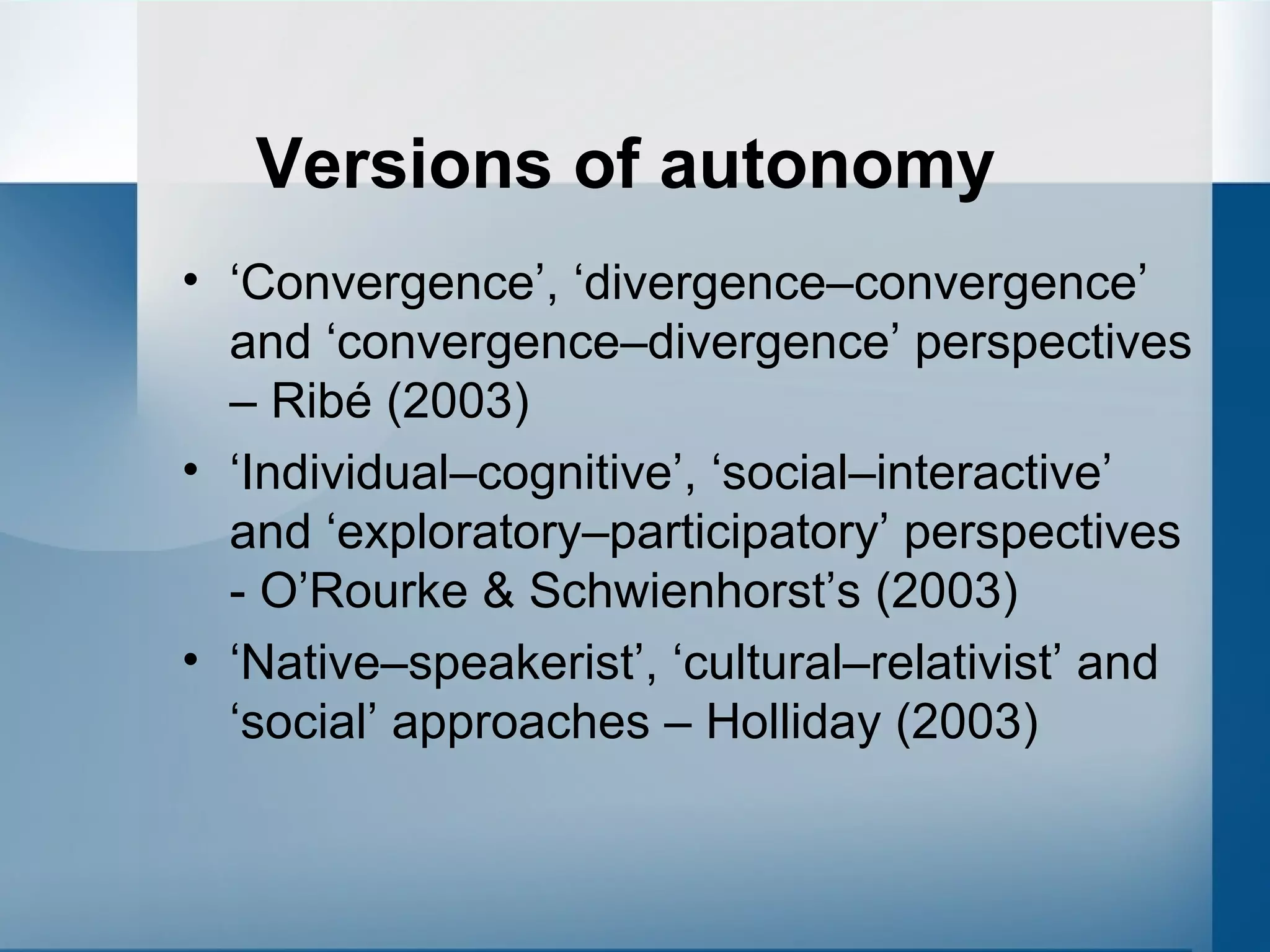 Versions of autonomy ‘ Convergence’, ‘divergence–convergence’ and ‘convergence–divergence’ perspectives – Ribé  (2003) ‘ Individual–cognitive’, ‘social–interactive’ and ‘exploratory–participatory’ perspectives - O’Rourke & Schwienhorst’s (2003) ‘ Native–speakerist’, ‘cultural–relativist’ and ‘social’ approaches –  Holliday (2003) 