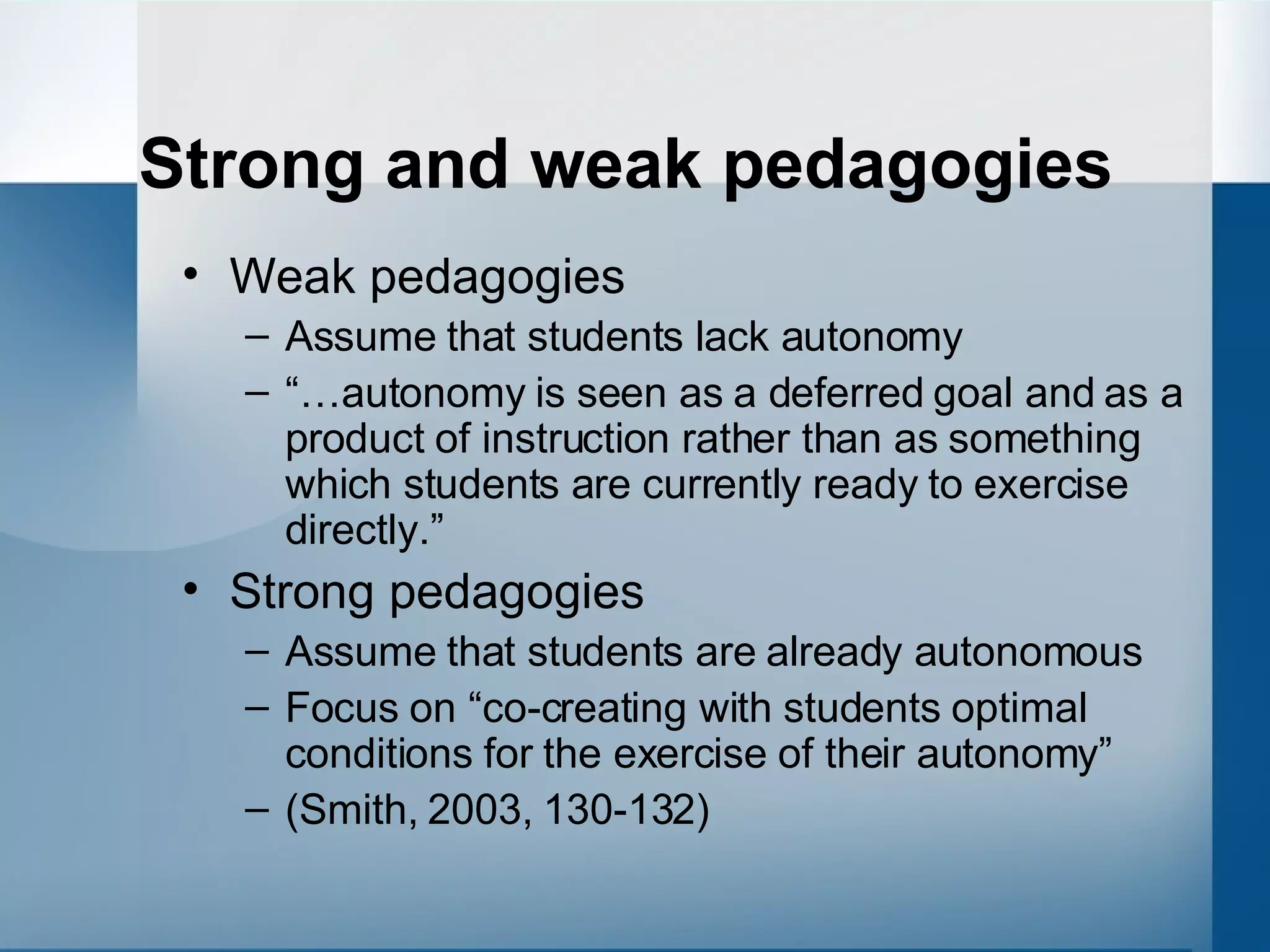 Strong and weak pedagogies Weak pedagogies Assume that students lack autonomy “… autonomy is seen as a deferred goal and as a product of instruction rather than as something which students are currently ready to exercise directly.” Strong pedagogies Assume that students are already autonomous Focus on “co-creating with students optimal conditions for the exercise of their autonomy” (Smith, 2003, 130-132) 
