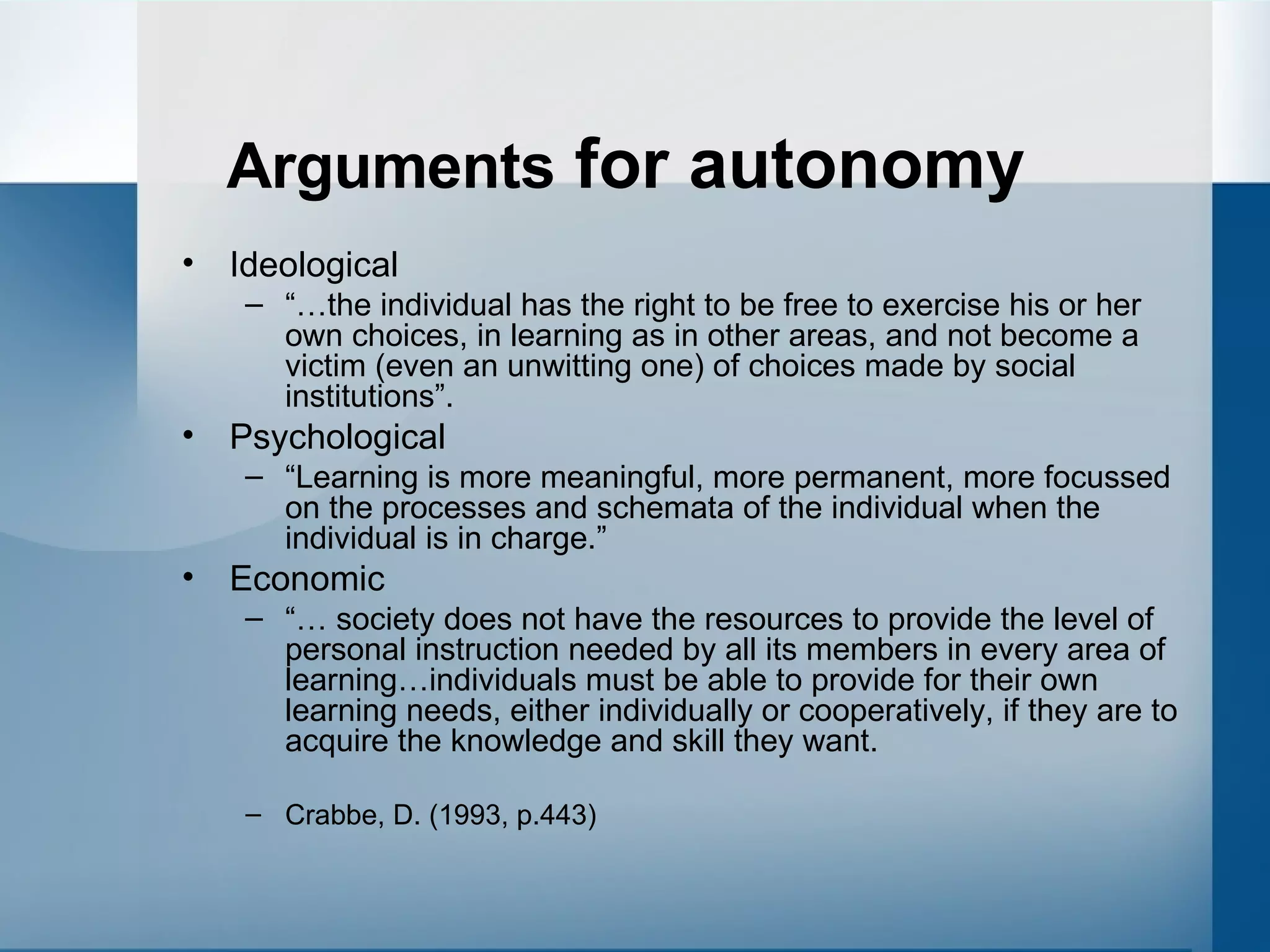 Arguments  for autonomy Ideological “… the individual has the right to be free to exercise his or her own choices, in learning as in other areas, and not become a victim (even an unwitting one) of choices made by social institutions”. Psychological “ Learning is more meaningful, more permanent, more focussed on the processes and schemata of the individual when the individual is in charge.” Economic “…  society does not have the resources to provide the level of personal instruction needed by all its members in every area of learning…individuals must be able to provide for their own learning needs, either individually or cooperatively, if they are to acquire the knowledge and skill they want. Crabbe, D. (1993, p.443) 