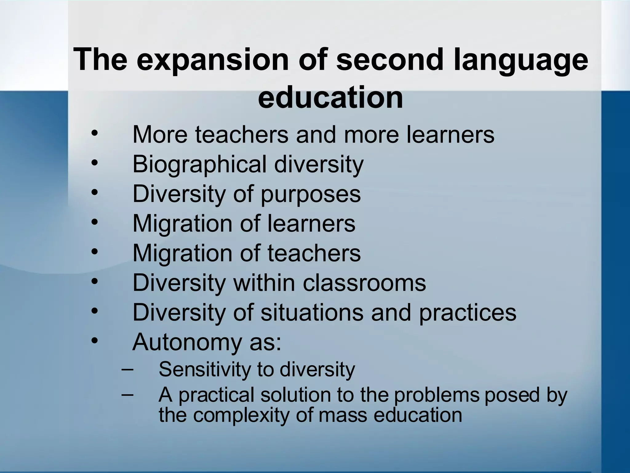 The expansion of second language education More teachers and more learners Biographical diversity  Diversity of purposes  Migration of learners Migration of teachers Diversity within classrooms  Diversity of situations and practices Autonomy as: Sensitivity to diversity A practical solution to the problems posed by the complexity of mass education 