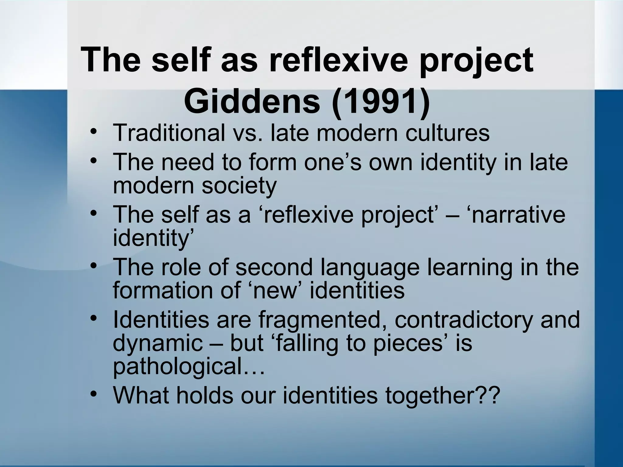 The self as reflexive project Giddens (1991) Traditional vs. late modern cultures The need to form one’s own identity in late modern society The self as a ‘reflexive project’ – ‘narrative identity’ The role of second language learning in the formation of ‘new’ identities Identities are fragmented, contradictory and dynamic – but ‘falling to pieces’ is pathological… What holds our identities together?? 
