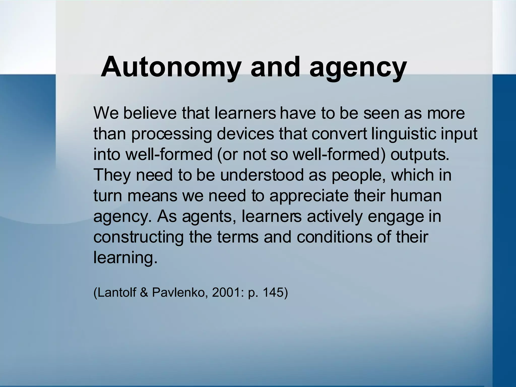 Autonomy and agency We believe that learners have to be seen as more than processing devices that convert linguistic input into well-formed (or not so well-formed) outputs. They need to be understood as people, which in turn means we need to appreciate their human agency. As agents, learners actively engage in constructing the terms and conditions of their learning.  (Lantolf & Pavlenko, 2001: p. 145) 