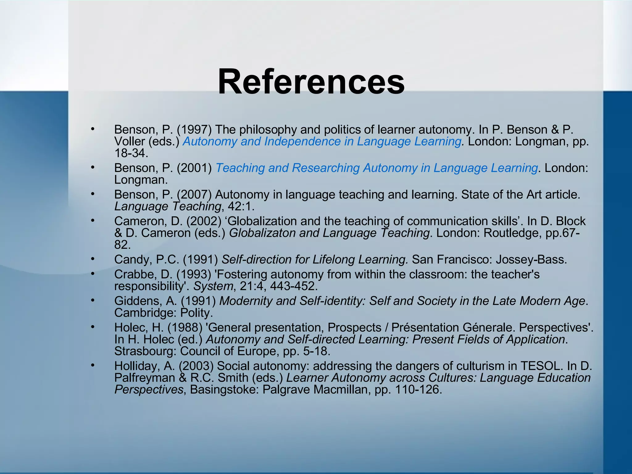 References Benson, P. (1997) The philosophy and politics of learner autonomy. In P. Benson & P. Voller (eds.)  Autonomy and Independence in Language Learning .  London: Longman, pp. 18-34. Benson, P. (2001)  Teaching and Researching Autonomy in Language Learning . London: Longman. Benson, P. (2007) Autonomy in language teaching and learning. State of the Art article.  Language Teaching , 42:1. Cameron, D. (2002) ‘Globalization and the teaching of communication skills’. In D. Block & D. Cameron (eds.)  Globalizaton and Language Teaching . London: Routledge, pp.67-82. Candy, P.C. (1991)  Self-direction for Lifelong Learning.  San Francisco: Jossey-Bass. Crabbe, D. (1993) 'Fostering autonomy from within the classroom: the teacher's responsibility'.  System , 21:4, 443-452.  Giddens, A. (1991)  Modernity and Self-identity: Self and Society in the Late Modern Age . Cambridge: Polity. Holec, H. (1988) 'General presentation, Prospects / Présentation Génerale. Perspectives'. In H. Holec (ed.)  Autonomy and Self-directed Learning: Present Fields of Application . Strasbourg: Council of Europe, pp. 5-18. Holliday, A. (2003) Social autonomy: addressing the dangers of culturism in TESOL. In D. Palfreyman & R.C. Smith (eds.)  Learner Autonomy across Cultures: Language Education Perspectives , Basingstoke: Palgrave Macmillan, pp. 110-126. 