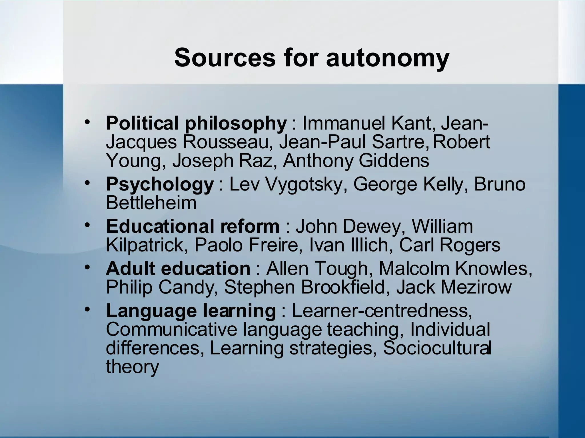 Sources for autonomy Political philosophy  : Immanuel Kant, Jean-Jacques Rousseau, Jean-Paul Sartre, Robert Young, Joseph Raz, Anthony Giddens Psychology  : Lev Vygotsky, George Kelly, Bruno Bettleheim Educational reform  : John Dewey, William Kilpatrick, Paolo Freire, Ivan Illich, Carl Rogers Adult education  : Allen Tough, Malcolm Knowles, Philip Candy, Stephen Brookfield, Jack Mezirow Language learning  : Learner-centredness, Communicative language teaching, Individual differences, Learning strategies, Sociocultural theory 