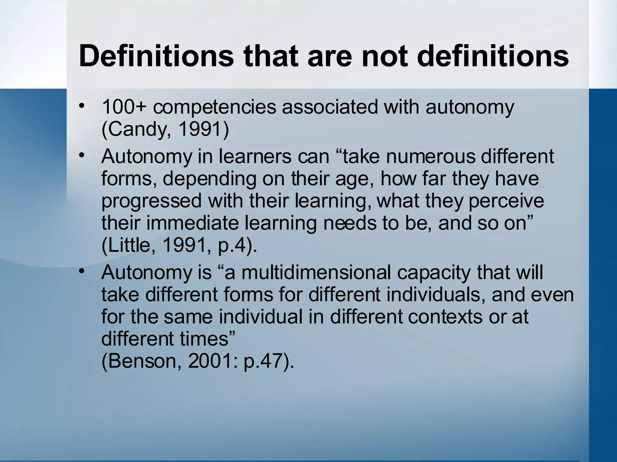 Definitions that are not definitions 100+ competencies associated with autonomy (Candy, 1991) Autonomy in learners can “take numerous different forms, depending on their age, how far they have progressed with their learning, what they perceive their immediate learning needs to be, and so on”  (Little, 1991, p.4).  Autonomy is “a multidimensional capacity that will take different forms for different individuals, and even for the same individual in different contexts or at different times”  (Benson, 2001: p.47).  
