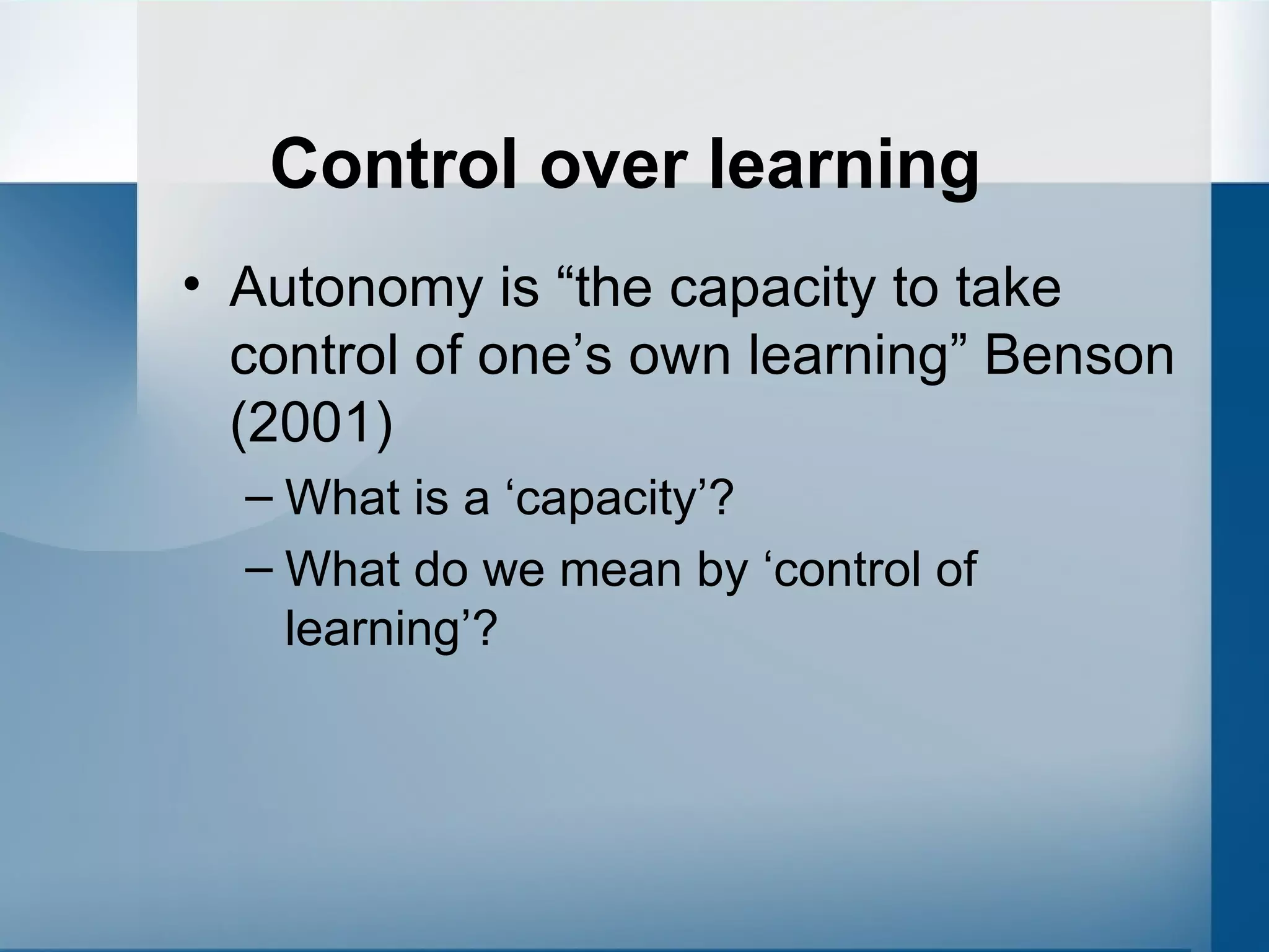 Control over learning Autonomy is “the capacity to take control of one’s own learning” Benson (2001)  What is a ‘capacity’? What do we mean by ‘control of learning’? 