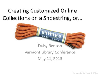 Creating Customized Online
Collections on a Shoestring, or…
Daisy Benson
Vermont Library Conference
May 21, 2013
Image by Joybot @ Flickr
 