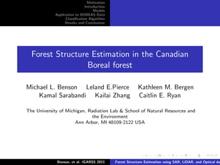 Motivation
                              Introduction
                                   Models
            Application to BOREAS Data
                  Classiﬁcation Algorithm
                  Results and Conclusions




  Forest Structure Estimation in the Canadian
                  Boreal forest

Michael L. Benson Leland E.Pierce                         Kathleen M. Bergen
    Kamal Sarabandi Kailai Zhang                          Caitlin E. Ryan

The University of Michigan, Radiation Lab & School of Natural Resources and
                             the Environment
                      Ann Arbor, MI 48109-2122 USA




             Benson, et al. IGARSS 2011      Forest Structure Estimation using SAR, LiDAR, and Optical da
 