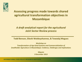INTERNATIONAL FOOD POLICY RESEARCH INSTITUTE
Assessing progress made towards shared
agricultural transformation objectives in
Mozambique
A draft analytical report for the agricultural
Joint Sector Review process
Todd Benson, Sileshi Woldeyohannes, & Tewodaj Mogues
Workshop on
Transformation of Agri-food Systems and Commercialization of
Smallholder Agriculture in Mozambique: Evidence, Challenges and Implications
Maputo
9 December 2013
 