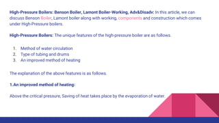 High-Pressure Boilers: Benson Boiler, Lamont Boiler-Working, Adv&Disadv: In this article, we can
discuss Benson Boiler, Lamont boiler along with working, components and construction which comes
under High-Pressure boilers.
High-Pressure Boilers: The unique features of the high-pressure boiler are as follows.
1. Method of water circulation
2. Type of tubing and drums
3. An improved method of heating
The explanation of the above features is as follows.
1.An improved method of heating:
Above the critical pressure, Saving of heat takes place by the evaporation of water.
 