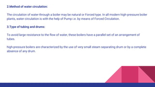 2.Method of water circulation:
The circulation of water through a boiler may be natural or Forced type. In all modern high-pressure boiler
plants, water circulation is with the help of Pump i.e. by means of Forced Circulation.
3.Type of tubing and drums:
To avoid large resistance to the flow of water, these boilers have a parallel set of an arrangement of
tubes.
high-pressure boilers are characterized by the use of very small steam separating drum or by a complete
absence of any drum.
 