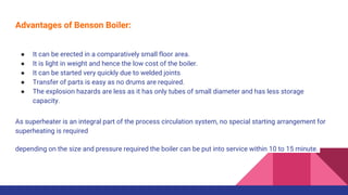 Advantages of Benson Boiler:
● It can be erected in a comparatively small floor area.
● It is light in weight and hence the low cost of the boiler.
● It can be started very quickly due to welded joints
● Transfer of parts is easy as no drums are required.
● The explosion hazards are less as it has only tubes of small diameter and has less storage
capacity.
As superheater is an integral part of the process circulation system, no special starting arrangement for
superheating is required
depending on the size and pressure required the boiler can be put into service within 10 to 15 minute.
 