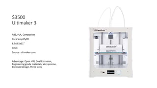 $3500
Ultimaker 3
ABS, PLA, Composites
Cura Simplify3D
8.5x8.5x11”
3mm
Source: ultimaker.com
Advantage: Open HW, Dual Extrusion,
Engineering grade materials, Very precise,
Enclosed design, Three sizes
 