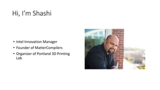 Hi, I’m Shashi
• Intel Innovation Manager
• Founder of MatterCompilers
• Organizer of Portland 3D Printing
Lab
 
