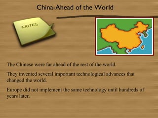 China-Ahead of the World




The Chinese were far ahead of the rest of the world.
They invented several important technological advances that
changed the world.
Europe did not implement the same technology until hundreds of
years later.
 