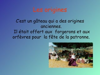 Les origines
C’est un gâteau qui a des origines
anciennes.
Il était offert aux forgerons et aux
orfèvres pour la fête de la patronne.