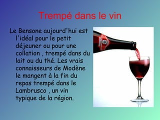 Trempé dans le vin
Le Bensone aujourd'hui est
l'idéal pour le petit
déjeuner ou pour une
collation , trempé dans du
lait ou du thé. Les vrais
connaisseurs de Modène
le mangent à la fin du
repas trempé dans le
Lambrusco , un vin
typique de la région.