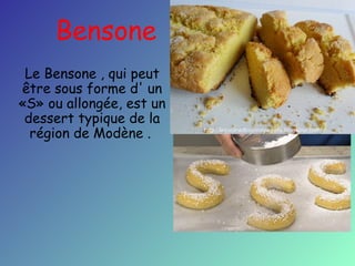 Bensone
Le Bensone , qui peut
être sous forme d' un
«S» ou allongée, est un
dessert typique de la
région de Modène .

 