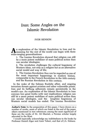 Iran: Some Angles on the
Islamic Revolution
IVOR BENSON
An exploration of the Islamic Revolution in Iran and its
meaning for the rest of the world can begin with three
wide-ranging generalizations:
1. The Iranian Revolution showed that religion can still
be a more potent mobilizer of mass political action than
can secular ideologies;
2. The revolution challenges the cultural hegemony of
Western ideas, not only as a religion but as an alternative
social model and way of life;
3. The Iranian Revolution thus can be regarded as one of
the most important happenings in modern history,
comparable to the French Revolution in the 18th century
and the Russian Revolution in this century.
In the wake of the Salman Rushdie affair, and ongoing
terrorism threats against aviation and other vulnerable points,
Iran and its farflung adherents remain persistently in the
world's eye. An exploration of the Islamic Revolution in Iran
conveys two great truths with vast implications: religion can
still be a more potent mobilizer of mass political action than
can secular ideologies, and the longtime hegemony of
Western social models has ended. The Iranian Revolution
Author's Note: In the preparation of this paper, I have drawn on a
number of works, some of which are listed at the end of the paper,
others mentioned in text references; among the most significant of
these are the works of Dr. Ali Shariati, a Persian scholar largely
educated in the West.
I would especially acknowledge my indebtedness to the books by
Professor Hamid Algar and Amir Taheri, and that of J.A. Hobson.
 