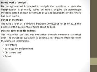 Frame work of analysis:
Percentage method is adapted to analysis the records as a result the
interpretation is primarily based on results acquire via percentage
methods. Based on high percentage of values conclusions or inferences
had been drawn.
Period of the study:
The take a look at is finished between 06.06.2018 to 16.07.2018 the
practise of the questionnaire takes about 40 days.
Stastical tools used for analysis:
The researcher contains out evaluation through numerous statistical
gear. The statistical evaluation is beneficial for drawing inference from
the gathered information.
Percentage
Bar diagram and pie chart
Chi square test
T-test
 