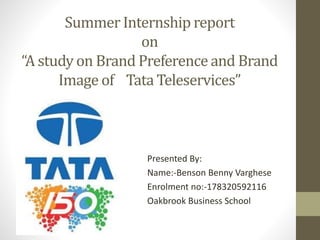 Summer Internship report
on
“A study on Brand Preference and Brand
Image of Tata Teleservices”
Presented By:
Name:-Benson Benny Varghese
Enrolment no:-178320592116
Oakbrook Business School
 