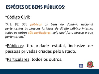 ESPÉCIES DE BENS PÚBLICOSESPÉCIES DE BENS PÚBLICOS:
•Código Civil:
“Art. 98. São públicos os bens do domínio nacional
pertencentes às pessoas jurídicas de direito público interno;
todos os outros são particulares, seja qual for a pessoa a que
pertencerem.”
•Públicos: titularidade estatal, inclusive de
pessoas privadas criadas pelo Estado.
•Particulares: todos os outros.
 