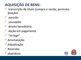 AQUISIÇÃO DE BENS:
 transcrição de título (compra e venda, permuta,
doação)
 acessão
 usucapião
 direito hereditário
 dação em pagamento
 “ex lege”
Arrematação
Adjudicação
Reversão
abandono
 