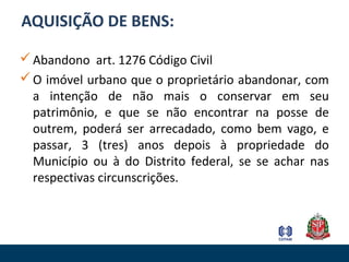AQUISIÇÃO DE BENS:
Abandono art. 1276 Código Civil
O imóvel urbano que o proprietário abandonar, com
a intenção de não mais o conservar em seu
patrimônio, e que se não encontrar na posse de
outrem, poderá ser arrecadado, como bem vago, e
passar, 3 (tres) anos depois à propriedade do
Município ou à do Distrito federal, se se achar nas
respectivas circunscrições.
 