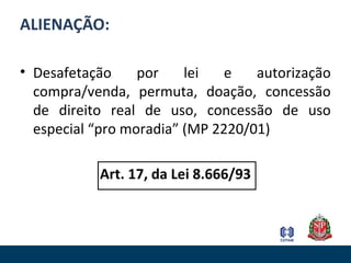 ALIENAÇÃO:
• Desafetação por lei e autorização
compra/venda, permuta, doação, concessão
de direito real de uso, concessão de uso
especial “pro moradia” (MP 2220/01)
Art. 17, da Lei 8.666/93
 