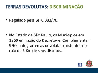 TERRAS DEVOLUTAS: DISCRIMINAÇÃO
• Regulado pela Lei 6.383/76.
• No Estado de São Paulo, os Municípios em
1969 em razão do Decreto-lei Complementar
9/69, integraram as devolutas existentes no
raio de 6 Km de seus distritos.
 