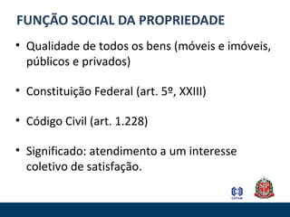 FUNÇÃO SOCIAL DA PROPRIEDADE
• Qualidade de todos os bens (móveis e imóveis,
públicos e privados)
• Constituição Federal (art. 5º, XXIII)
• Código Civil (art. 1.228)
• Significado: atendimento a um interesse
coletivo de satisfação.
 