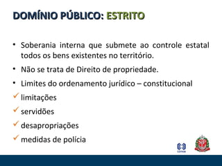 • Soberania interna que submete ao controle estatal
todos os bens existentes no território.
• Não se trata de Direito de propriedade.
• Limites do ordenamento jurídico – constitucional
limitações
servidões
desapropriações
medidas de polícia
DOMÍNIO PÚBLICO:DOMÍNIO PÚBLICO: ESTRITOESTRITO
 