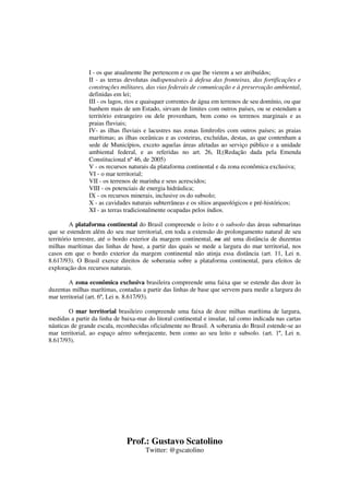 Prof.: Gustavo Scatolino
Twitter: @gscatolino
I - os que atualmente lhe pertencem e os que lhe vierem a ser atribuídos;
II - as terras devolutas indispensáveis à defesa das fronteiras, das fortificações e
construções militares, das vias federais de comunicação e à preservação ambiental,
definidas em lei;
III - os lagos, rios e quaisquer correntes de água em terrenos de seu domínio, ou que
banhem mais de um Estado, sirvam de limites com outros países, ou se estendam a
território estrangeiro ou dele provenham, bem como os terrenos marginais e as
praias fluviais;
IV- as ilhas fluviais e lacustres nas zonas limítrofes com outros países; as praias
marítimas; as ilhas oceânicas e as costeiras, excluídas, destas, as que contenham a
sede de Municípios, exceto aquelas áreas afetadas ao serviço público e a unidade
ambiental federal, e as referidas no art. 26, II;(Redação dada pela Emenda
Constitucional nº 46, de 2005)
V - os recursos naturais da plataforma continental e da zona econômica exclusiva;
VI - o mar territorial;
VII - os terrenos de marinha e seus acrescidos;
VIII - os potenciais de energia hidráulica;
IX - os recursos minerais, inclusive os do subsolo;
X - as cavidades naturais subterrâneas e os sítios arqueológicos e pré-históricos;
XI - as terras tradicionalmente ocupadas pelos índios.
A plataforma continental do Brasil compreende o leito e o subsolo das áreas submarinas
que se estendem além do seu mar territorial, em toda a extensão do prolongamento natural de seu
território terrestre, até o bordo exterior da margem continental, ou até uma distância de duzentas
milhas marítimas das linhas de base, a partir das quais se mede a largura do mar territorial, nos
casos em que o bordo exterior da margem continental não atinja essa distância (art. 11, Lei n.
8.617/93). O Brasil exerce direitos de soberania sobre a plataforma continental, para efeitos de
exploração dos recursos naturais.
A zona econômica exclusiva brasileira compreende uma faixa que se estende das doze às
duzentas milhas marítimas, contadas a partir das linhas de base que servem para medir a largura do
mar territorial (art. 6º, Lei n. 8.617/93).
O mar territorial brasileiro compreende uma faixa de doze milhas marítima de largura,
medidas a partir da linha de baixa-mar do litoral continental e insular, tal como indicada nas cartas
náuticas de grande escala, reconhecidas oficialmente no Brasil. A soberania do Brasil estende-se ao
mar territorial, ao espaço aéreo sobrejacente, bem como ao seu leito e subsolo. (art. 1º, Lei n.
8.617/93).
 