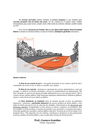 Prof.: Gustavo Scatolino
Twitter: @gscatolino
São terrenos reservados (também chamados de terrenos marginais) os que, banhados pelas
correntes navegáveis, fora do alcance das marés, vão até a distância de 15 (quinze) metros, medidos
horizontalmente, para a parte da terra, contados desde a linha média das enchentes ordinárias, também medida
em 1831.
Esses terrenos pertencem aos Estados, salvo se, por algum título legítimo, forem do domínio
federal (os situados nos territórios federais e na faixa de fronteira), municipal ou particular (aforamento).
Quanto à natureza
A) Bem de uso comum do povo – são aqueles destinados ao uso comum e geral de toda a
comunidade, tais como os rios, os mares, as estradas, ruas e praças.
B) Bem de uso especial – destinam-se à prestação dos serviços administrativos, como por
exemplo, os edifícios ou terrenos destinados a serviço ou estabelecimento da administração. São
bens vinculados ao exercício de alguma atividade administrativa ou ao uso especial coletivo. São os
veículos oficiais, prédios públicos onde funcionam repartições administrativas, bibliotecas públicas,
museus e outros locais de acesso aberto ao público.
C) Bens dominicais ou dominiais (bens de domínio privado ou bens do patrimônio
disponível)– constituem o patrimônio disponível das pessoas jurídicas de direito público, como
objeto de direito pessoal ou real, de cada uma das entidades. Caracterizam-se por não possuir uma
destinação específica. Compreendem os bens móveis ou imóveis, corpóreos ou incorpóreos. São,
por exemplo, as terras devolutas, os terrenos da marinha e seus acrescidos e os terrenos reservados e
acrescidos quando não vinculados a destino público específico. Na forma do art 99 do Código Civil,
parágrafo único, “Não dispondo a lei em contrário, consideram-se dominicais os bens pertencentes
às pessoas jurídicas de direito público a que se tenha dado estrutura de direito privado.”
 