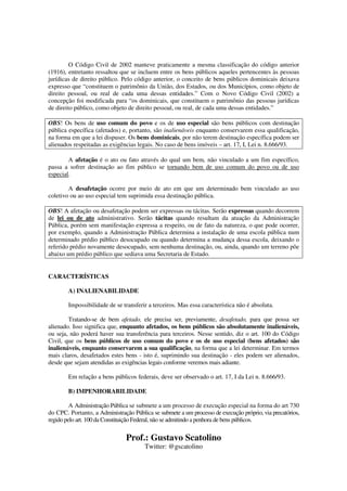 Prof.: Gustavo Scatolino
Twitter: @gscatolino
O Código Civil de 2002 manteve praticamente a mesma classificação do código anterior
(1916), entretanto ressaltou que se incluem entre os bens públicos aqueles pertencentes às pessoas
jurídicas de direito público. Pelo código anterior, o conceito de bens públicos dominicais deixava
expresso que “constituem o patrimônio da União, dos Estados, ou dos Municípios, como objeto de
direito pessoal, ou real de cada uma dessas entidades.” Com o Novo Código Civil (2002) a
concepção foi modificada para “os dominicais, que constituem o patrimônio das pessoas jurídicas
de direito público, como objeto de direito pessoal, ou real, de cada uma dessas entidades.”
OBS! Os bens de uso comum do povo e os de uso especial são bens públicos com destinação
pública específica (afetados) e, portanto, são inalienáveis enquanto conservarem essa qualificação,
na forma em que a lei dispuser. Os bens dominicais, por não terem destinação específica podem ser
alienados respeitadas as exigências legais. No caso de bens imóveis – art. 17, I, Lei n. 8.666/93.
A afetação é o ato ou fato através do qual um bem, não vinculado a um fim específico,
passa a sofrer destinação ao fim público se tornando bem de uso comum do povo ou de uso
especial.
A desafetação ocorre por meio de ato em que um determinado bem vinculado ao uso
coletivo ou ao uso especial tem suprimida essa destinação pública.
OBS! A afetação ou desafetação podem ser expressas ou tácitas. Serão expressas quando decorrem
de lei ou de ato administrativo. Serão tácitas quando resultam da atuação da Administração
Pública, porém sem manifestação expressa a respeito, ou de fato da natureza, o que pode ocorrer,
por exemplo, quando a Administração Pública determina a instalação de uma escola pública num
determinado prédio público desocupado ou quando determina a mudança dessa escola, deixando o
referido prédio novamente desocupado, sem nenhuma destinação, ou, ainda, quando um terreno põe
abaixo um prédio público que sediava uma Secretaria de Estado.
CARACTERÍSTICAS
A) INALIENABILIDADE
Impossibilidade de se transferir a terceiros. Mas essa característica não é absoluta.
Tratando-se de bem afetado, ele precisa ser, previamente, desafetado, para que possa ser
alienado. Isso significa que, enquanto afetados, os bens públicos são absolutamente inalienáveis,
ou seja, não poderá haver sua transferência para terceiros. Nesse sentido, diz o art. 100 do Código
Civil, que os bens públicos de uso comum do povo e os de uso especial (bens afetados) são
inalienáveis, enquanto conservarem a sua qualificação, na forma que a lei determinar. Em termos
mais claros, desafetados estes bens - isto é, suprimindo sua destinação - eles podem ser alienados,
desde que sejam atendidas as exigências legais conforme veremos mais adiante.
Em relação a bens públicos federais, deve ser observado o art. 17, I da Lei n. 8.666/93.
B) IMPENHORABILIDADE
A Administração Pública se submete a um processo de execução especial na forma do art 730
do CPC. Portanto, a Administração Pública se submete a um processo de execução próprio, via precatórios,
regido pelo art. 100 da Constituição Federal, não se admitindo a penhora de bens públicos.
 