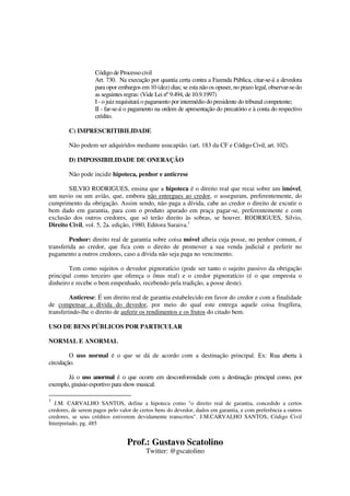 Prof.: Gustavo Scatolino
Twitter: @gscatolino
Código de Processo civil
Art. 730. Na execução por quantia certa contra a Fazenda Pública, citar-se-á a devedora
para opor embargos em 10 (dez) dias; se esta não os opuser, no prazo legal, observar-se-ão
as seguintes regras: (Vide Lei nº 9.494, de 10.9.1997)
I - o juiz requisitará o pagamento por intermédio do presidente do tribunal competente;
II - far-se-á o pagamento na ordem de apresentação do precatório e à conta do respectivo
crédito.
C) IMPRESCRITIBILIDADE
Não podem ser adquiridos mediante usucapião. (art. 183 da CF e Código Civil, art. 102).
D) IMPOSSIBILIDADE DE ONERAÇÃO
Não pode incidir hipoteca, penhor e anticrese
SILVIO RODRIGUES, ensina que a hipoteca é o direito real que recai sobre um imóvel,
um navio ou um avião, que, embora não entregues ao credor, o asseguram, preferentemente, do
cumprimento da obrigação. Assim sendo, não paga a dívida, cabe ao credor o direito de excutir o
bem dado em garantia, para com o produto apurado em praça pagar-se, preferentemente e com
exclusão dos outros credores, que só terão direito às sobras, se houver. RODRIGUES, Silvio,
Direito Civil, vol. 5, 2a. edição, 1980, Editora Saraiva.1
Penhor: direito real de garantia sobre coisa móvel alheia cuja posse, no penhor comum, é
transferida ao credor, que fica com o direito de promover a sua venda judicial e preferir no
pagamento a outros credores, caso a dívida não seja paga no vencimento.
Tem como sujeitos o devedor pignoratício (pode ser tanto o sujeito passivo da obrigação
principal como terceiro que ofereça o ônus real) e o credor pignoratício (é o que empresta o
dinheiro e recebe o bem empenhado, recebendo pela tradição, a posse deste).
Anticrese: É um direito real de garantia estabelecido em favor do credor e com a finalidade
de compensar a dívida do devedor, por meio do qual este entrega aquele coisa frugífera,
transferindo-lhe o direito de auferir os rendimentos e os frutos do citado bem.
USO DE BENS PÚBLICOS POR PARTICULAR
NORMAL E ANORMAL
O uso normal é o que se dá de acordo com a destinação principal. Ex: Rua aberta à
circulação.
Já o uso anormal é o que ocorre em desconformidade com a destinação principal como, por
exemplo, ginásio esportivo para show musical.
1
J.M. CARVALHO SANTOS, define a hipoteca como "o direito real de garantia, concedido a certos
credores, de serem pagos pelo valor de certos bens do devedor, dados em garantia, e com preferência a outros
credores, se seus créditos estiverem devidamente transcritos". J.M.CARVALHO SANTOS, Código Civil
Interpretado, pg. 485
 