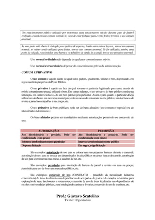 Prof.: Gustavo Scatolino
Twitter: @gscatolino
Um estacionamento público utilizado por motoristas para estacionarem veículo durante jogo de futebol
realizado, estará em uso comum normal; no caso de estar fechado para evento festivo teremos o uso comum
anormal.
Se uma praia está aberta à visitação para prática de esportes, banho entre outros lazeres , tem-se uso comum
normal; se estiver sendo utilizada para festas, tem-se uso comum anormal. Se for utilizada, porém, uma
parte da calçada para instalar uma barraca ou tabuleiro de venda de acarajé, tem-se uso privativo anormal.
Uso normal ordinário não depende de qualquer consentimento prévio.
Uso normal extraordinário depende de consentimento prévio da administração.
COMUM E PRIVATIVO
O uso comum é aquele diante do qual todos podem, igualmente, utilizar o bem, dispensando, em
regra manifestação prévia do Poder Público.
O uso privativo é aquele em face do qual somente o particular legitimado para tanto, através de
prévio consentimento estatal, utilizará o bem. Em outras palavras, o uso privativo do bem público consiste na
utilização, em caráter exclusivo, de um bem público pelo particular. Assim ocorre quando o particular deseja
utilizar um dos boxes em mercados municipais; colocar mesas do restaurante na via pública; instalar bancas de
revista e jornal nos calçadões e nas praças, etc.
O uso privativo de bens públicos pode ser de bens afetados (uso comum e especial) ou de
não afetados (dominicais)
Os bens afetados podem ser transferidos mediante autorização, permissão ou concessão de
uso.
AUTORIZAÇÃO PERMISSÃO
Ato discricionário e precário. Pode ser
condicionada (com prazo)
Ato discricionário e precário. Pode ser
condicionada (com prazo)
Interessepredominantemente particular interesse predominantemente público
Dispensa licitação Em regra, exige licitação
São exemplos: autorização de uso para se colocar nas ruas pequenas barracas durante o carnaval;
autorização de uso para se instalar em determinados locais públicos modestas bancas de camelo; autorização
de uso para se colocar nas ruas mesas e cadeiras de bar, etc.
São exemplos: permissão para instalação de bancas de jornal e revista em ruas ou praças;
permissão para uso de boxes em mercados públicos, etc.
São exemplos: concessão de uso (CONTRATO – precedido da modalidade licitatoria
concorrência) de áreas localizadas nas dependências de aeroportos, de portos e de estações rodoviárias, para
exploração de lojas, lanchonetes e restaurantes; concessão de uso de áreas localizadas nas dependências de
escolas e universidades públicas, para instalação de cantinas e livrarias; concessão de uso de sepultura, etc.
 
